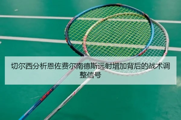 切尔西分析恩佐费尔南德斯远射增加背后的战术调整信号