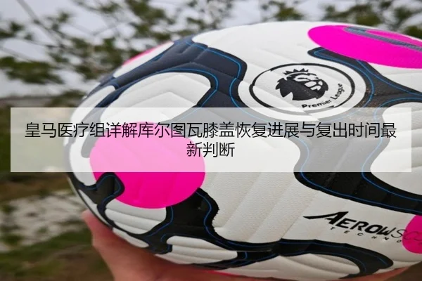 皇马医疗组详解库尔图瓦膝盖恢复进展与复出时间最新判断