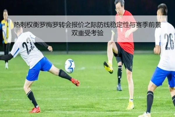 热刺权衡罗梅罗转会报价之际防线稳定性与赛季前景双重受考验